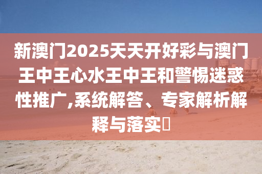 新澳門2025天天開好彩與澳門王中王心水王中王和警惕迷惑性推廣,系統(tǒng)解答、專家解析解釋與落實(shí)?