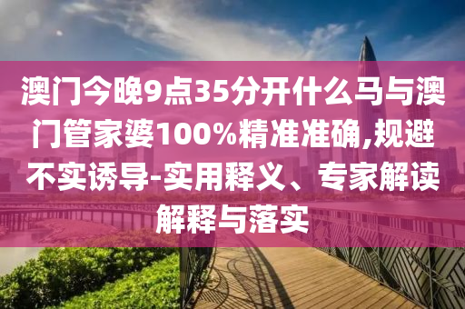 澳門今晚9點(diǎn)35分開什么馬與澳門管家婆100%精準(zhǔn)準(zhǔn)確,規(guī)避不實(shí)誘導(dǎo)-實(shí)用釋義、專家解讀解釋與落實(shí)