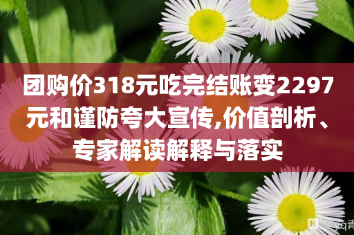 團(tuán)購價(jià)318元吃完結(jié)賬變2297元和謹(jǐn)防夸大宣傳,價(jià)值剖析、專家解讀解釋與落實(shí)