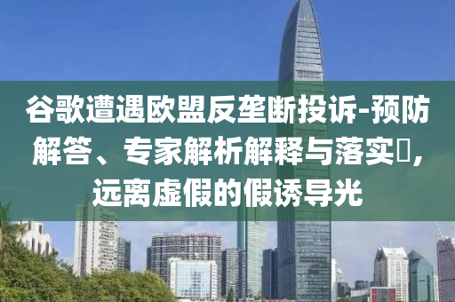 谷歌遭遇歐盟反壟斷投訴-預(yù)防解答、專家解析解釋與落實?,遠離虛假的假誘導(dǎo)光