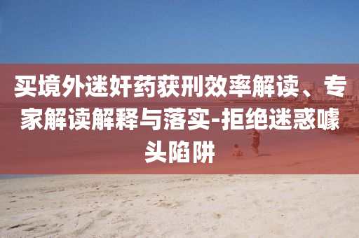 買境外迷奸藥獲刑效率解讀、專家解讀解釋與落實(shí)-拒絕迷惑噱頭陷阱