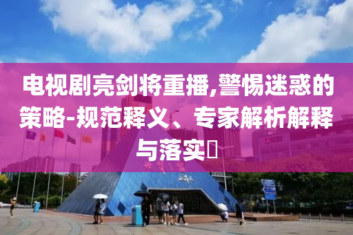 電視劇亮劍將重播,警惕迷惑的策略-規(guī)范釋義、專家解析解釋與落實(shí)?