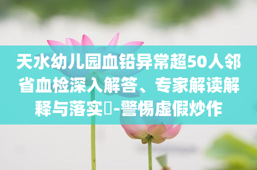 天水幼兒園血鉛異常超50人鄰省血檢深入解答、專家解讀解釋與落實(shí)?-警惕虛假炒作