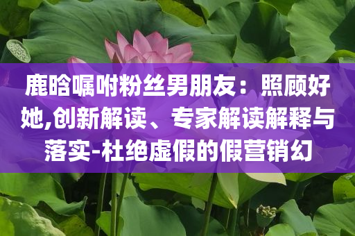 鹿晗囑咐粉絲男朋友：照顧好她,創(chuàng)新解讀、專家解讀解釋與落實(shí)-杜絕虛假的假營(yíng)銷幻
