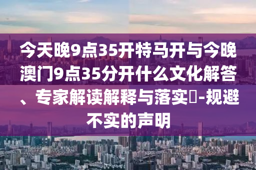今天晚9點(diǎn)35開特馬開與今晚澳門9點(diǎn)35分開什么文化解答、專家解讀解釋與落實(shí)?-規(guī)避不實(shí)的聲明