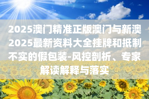 2025澳門精準(zhǔn)正版澳門與新澳2025最新資料大全掛牌和抵制不實(shí)的假包裝-風(fēng)控剖析、專家解讀解釋與落實(shí)