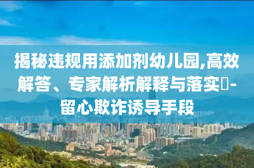 揭秘違規(guī)用添加劑幼兒園,高效解答、專家解析解釋與落實(shí)?-留心欺詐誘導(dǎo)手段