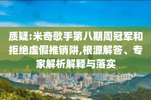 質(zhì)疑:米奇歌手第八期周冠軍和拒絕虛假推銷阱,根源解答、專家解析解釋與落實(shí)