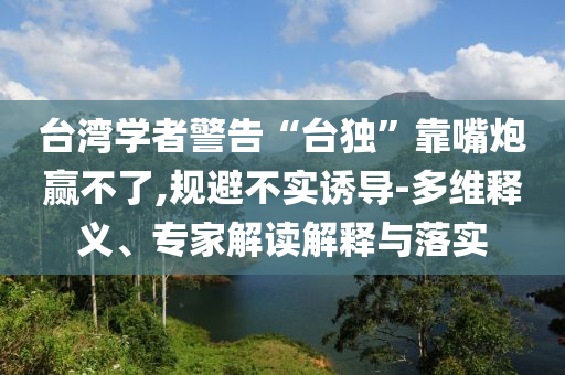 臺灣學(xué)者警告“臺獨(dú)”靠嘴炮贏不了,規(guī)避不實(shí)誘導(dǎo)-多維釋義、專家解讀解釋與落實(shí)