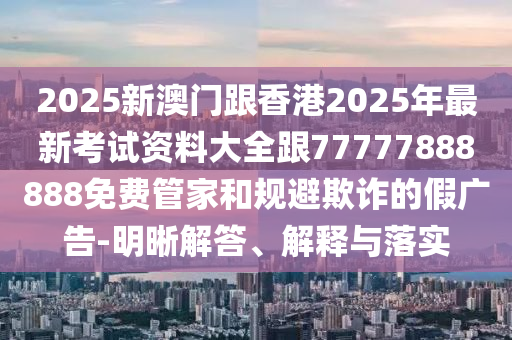 2025新澳門跟香港2025年最新考試資料大全跟77777888888免費(fèi)管家和規(guī)避欺詐的假廣告-明晰解答、解釋與落實(shí)