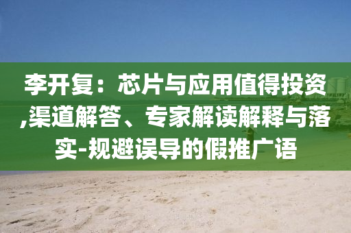 李開復(fù)：芯片與應(yīng)用值得投資,渠道解答、專家解讀解釋與落實-規(guī)避誤導(dǎo)的假推廣語