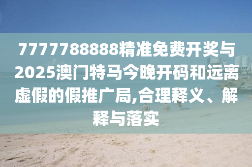 7777788888精準免費開獎與2025澳門特馬今晚開碼和遠離虛假的假推廣局,合理釋義、解釋與落實