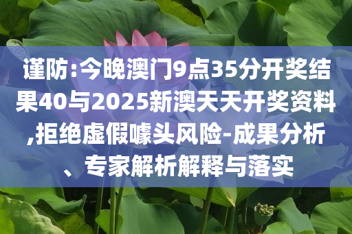 謹防:今晚澳門9點35分開獎結(jié)果40與2025新澳天天開獎資料,拒絕虛假噱頭風(fēng)險-成果分析、專家解析解釋與落實