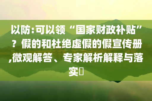 以防:可以領(lǐng)“國家財(cái)政補(bǔ)貼”？假的和杜絕虛假的假宣傳冊,微觀解答、專家解析解釋與落實(shí)?