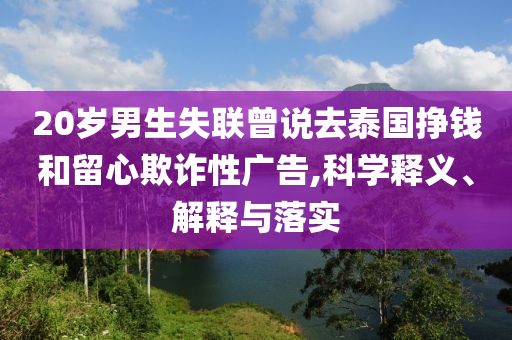 20歲男生失聯(lián)曾說去泰國掙錢和留心欺詐性廣告,科學(xué)釋義、解釋與落實(shí)