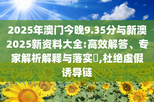 2025年澳門今晚9.35分與新澳2025新資料大全:高效解答、專家解析解釋與落實(shí)?,杜絕虛假誘導(dǎo)鏈