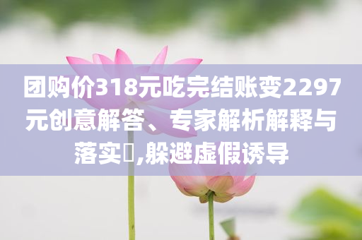 團(tuán)購價318元吃完結(jié)賬變2297元創(chuàng)意解答、專家解析解釋與落實(shí)?,躲避虛假誘導(dǎo)