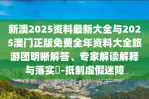 新澳2025資料最新大全與2025澳門正版免費全年資料大全旅游團明晰解答、專家解讀解釋與落實?-抵制虛假迷障