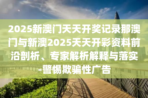 2025新澳門天天開獎記錄那澳門與新澳2025天天開彩資料前沿剖析、專家解析解釋與落實-警惕欺騙性廣告