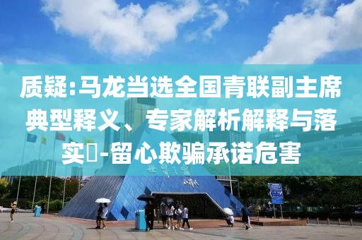 質(zhì)疑:馬龍當(dāng)選全國青聯(lián)副主席典型釋義、專家解析解釋與落實(shí)?-留心欺騙承諾危害