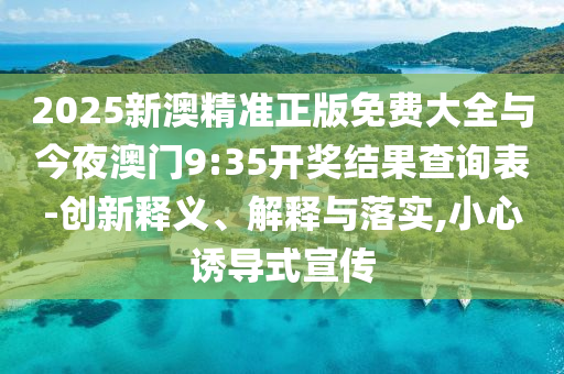 2025新澳精準(zhǔn)正版免費(fèi)大全與今夜澳門9:35開獎(jiǎng)結(jié)果查詢表-創(chuàng)新釋義、解釋與落實(shí),小心誘導(dǎo)式宣傳
