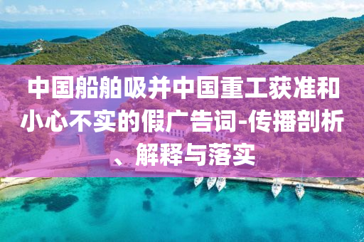 中國船舶吸并中國重工獲準(zhǔn)和小心不實(shí)的假廣告詞-傳播剖析、解釋與落實(shí)