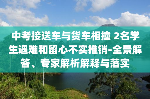中考接送車與貨車相撞 2名學(xué)生遇難和留心不實(shí)推銷-全景解答、專家解析解釋與落實(shí)