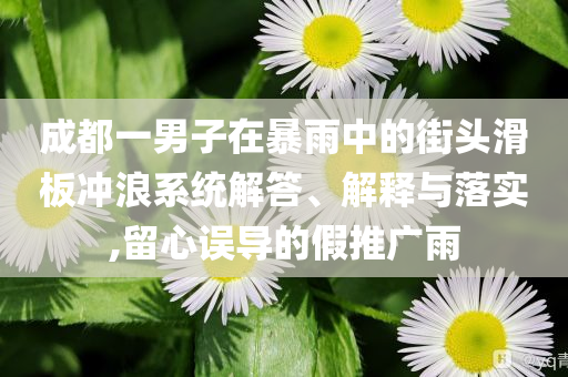 成都一男子在暴雨中的街頭滑板沖浪系統(tǒng)解答、解釋與落實(shí),留心誤導(dǎo)的假推廣雨
