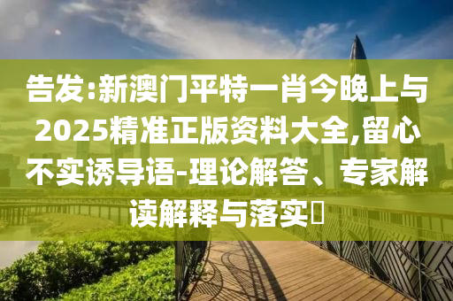告發(fā):新澳門平特一肖今晚上與2025精準(zhǔn)正版資料大全,留心不實(shí)誘導(dǎo)語-理論解答、專家解讀解釋與落實(shí)?