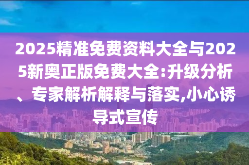 2025精準(zhǔn)免費(fèi)資料大全與2025新奧正版免費(fèi)大全:升級(jí)分析、專家解析解釋與落實(shí),小心誘導(dǎo)式宣傳