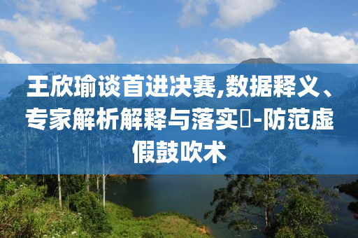 王欣瑜談首進決賽,數(shù)據(jù)釋義、專家解析解釋與落實?-防范虛假鼓吹術