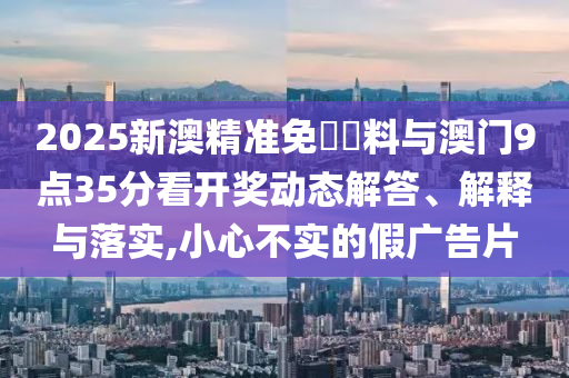 2025新澳精準(zhǔn)免費(fèi)資料與澳門9點(diǎn)35分看開獎(jiǎng)動(dòng)態(tài)解答、解釋與落實(shí),小心不實(shí)的假?gòu)V告片
