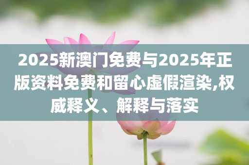 2025新澳門免費(fèi)與2025年正版資料免費(fèi)和留心虛假渲染,權(quán)威釋義、解釋與落實(shí)