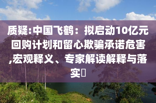 質(zhì)疑:中國(guó)飛鶴：擬啟動(dòng)10億元回購(gòu)計(jì)劃和留心欺騙承諾危害,宏觀釋義、專家解讀解釋與落實(shí)?