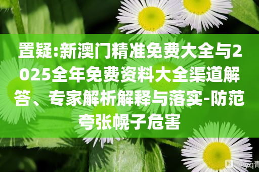 置疑:新澳門(mén)精準(zhǔn)免費(fèi)大全與2025全年免費(fèi)資料大全渠道解答、專(zhuān)家解析解釋與落實(shí)-防范夸張幌子危害