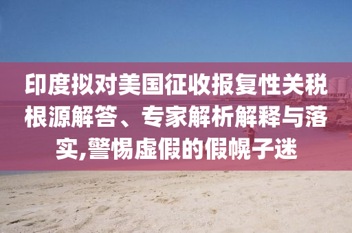 印度擬對(duì)美國(guó)征收?qǐng)?bào)復(fù)性關(guān)稅根源解答、專(zhuān)家解析解釋與落實(shí),警惕虛假的假幌子迷