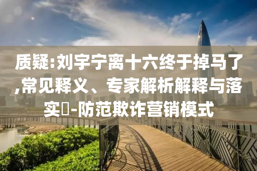 質(zhì)疑:劉宇寧離十六終于掉馬了,常見(jiàn)釋義、專(zhuān)家解析解釋與落實(shí)?-防范欺詐營(yíng)銷(xiāo)模式