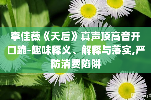 李佳薇《天后》真聲頂高音開(kāi)口跪-趣味釋義、解釋與落實(shí),嚴(yán)防消費(fèi)陷阱