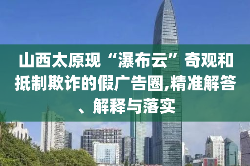 山西太原現(xiàn)“瀑布云”奇觀和抵制欺詐的假?gòu)V告圈,精準(zhǔn)解答、解釋與落實(shí)
