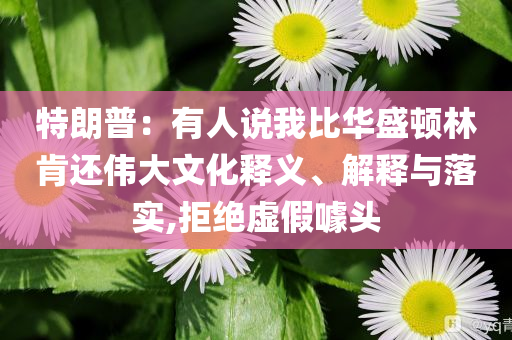 特朗普：有人說(shuō)我比華盛頓林肯還偉大文化釋義、解釋與落實(shí),拒絕虛假噱頭