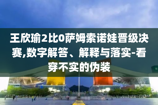 王欣瑜2比0薩姆索諾娃晉級(jí)決賽,數(shù)字解答、解釋與落實(shí)-看穿不實(shí)的偽裝