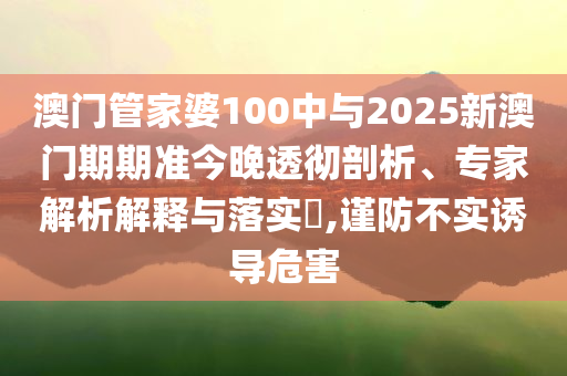 澳門管家婆100中與2025新澳門期期準(zhǔn)今晚透徹剖析、專家解析解釋與落實(shí)?,謹(jǐn)防不實(shí)誘導(dǎo)危害