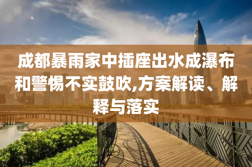 成都暴雨家中插座出水成瀑布和警惕不實鼓吹,方案解讀、解釋與落實