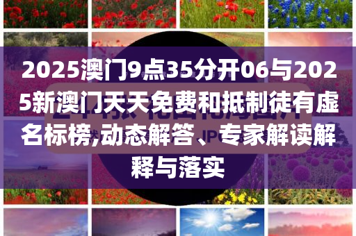 2025澳門9點(diǎn)35分開06與2025新澳門天天免費(fèi)和抵制徒有虛名標(biāo)榜,動(dòng)態(tài)解答、專家解讀解釋與落實(shí)