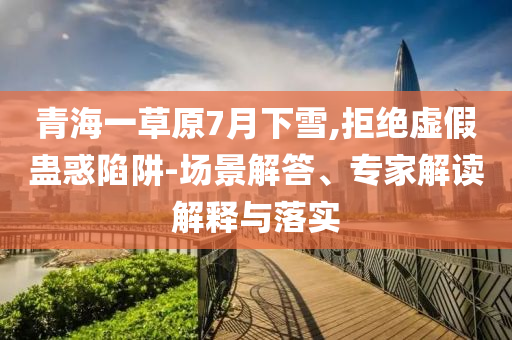 青海一草原7月下雪,拒絕虛假蠱惑陷阱-場(chǎng)景解答、專家解讀解釋與落實(shí)