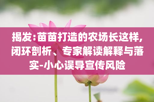 揭發(fā):苗苗打造的農(nóng)場長這樣,閉環(huán)剖析、專家解讀解釋與落實(shí)-小心誤導(dǎo)宣傳風(fēng)險(xiǎn)