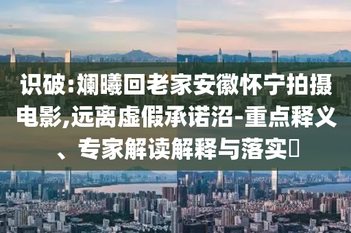 識(shí)破:斕曦回老家安徽懷寧拍攝電影,遠(yuǎn)離虛假承諾沼-重點(diǎn)釋義、專家解讀解釋與落實(shí)?