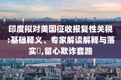 印度擬對(duì)美國(guó)征收?qǐng)?bào)復(fù)性關(guān)稅:基礎(chǔ)釋義、專(zhuān)家解讀解釋與落實(shí)?,留心欺詐套路
