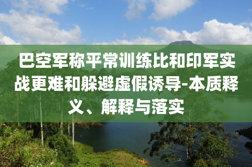 巴空軍稱平常訓(xùn)練比和印軍實(shí)戰(zhàn)更難和躲避虛假誘導(dǎo)-本質(zhì)釋義、解釋與落實(shí)