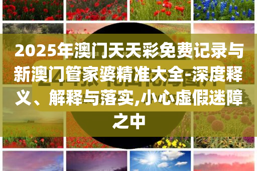 2025年澳門天天彩免費(fèi)記錄與新澳門管家婆精準(zhǔn)大全-深度釋義、解釋與落實(shí),小心虛假迷障之中